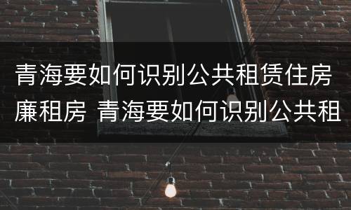 青海要如何识别公共租赁住房廉租房 青海要如何识别公共租赁住房廉租房呢