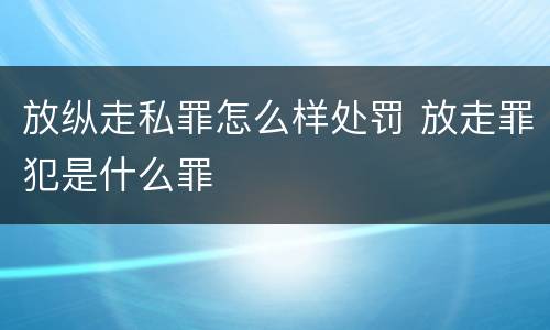 放纵走私罪怎么样处罚 放走罪犯是什么罪
