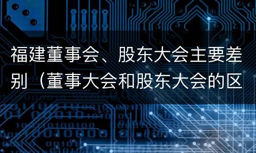 福建董事会、股东大会主要差别（董事大会和股东大会的区别）