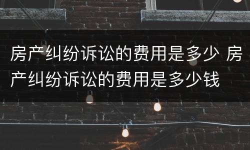 房产纠纷诉讼的费用是多少 房产纠纷诉讼的费用是多少钱
