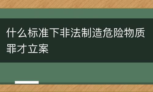 什么标准下非法制造危险物质罪才立案