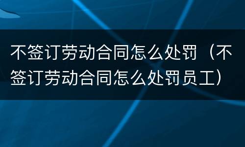不签订劳动合同怎么处罚（不签订劳动合同怎么处罚员工）