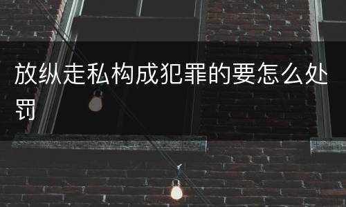 放纵走私构成犯罪的要怎么处罚