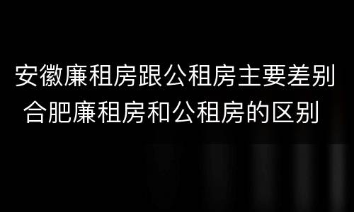 安徽廉租房跟公租房主要差别 合肥廉租房和公租房的区别