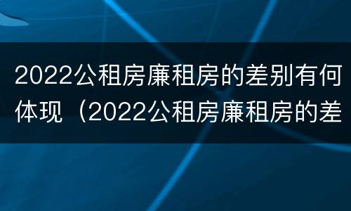 2022公租房廉租房的差别有何体现（2022公租房廉租房的差别有何体现呢）