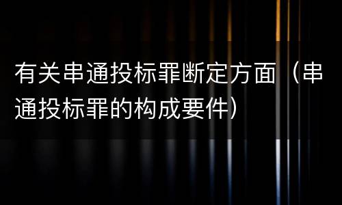 有关串通投标罪断定方面（串通投标罪的构成要件）