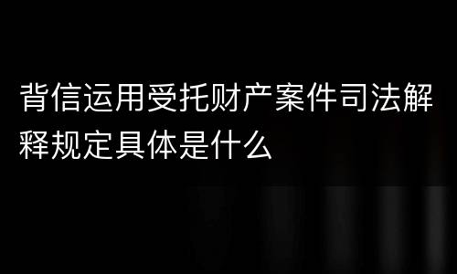 背信运用受托财产案件司法解释规定具体是什么