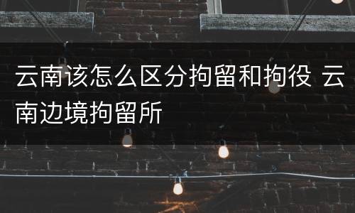 云南该怎么区分拘留和拘役 云南边境拘留所