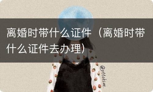 离婚时带什么证件（离婚时带什么证件去办理）