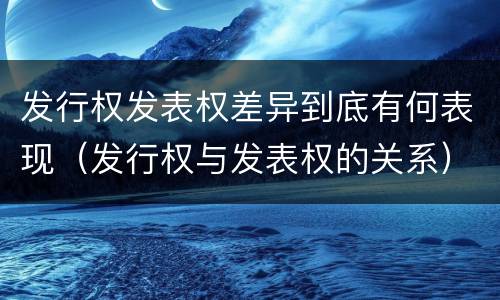 发行权发表权差异到底有何表现（发行权与发表权的关系）