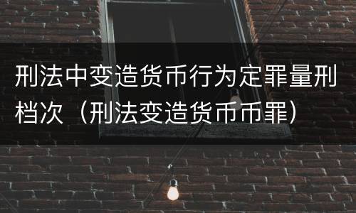 刑法中变造货币行为定罪量刑档次（刑法变造货币币罪）