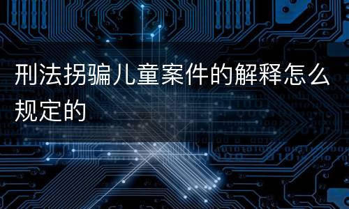 刑法拐骗儿童案件的解释怎么规定的