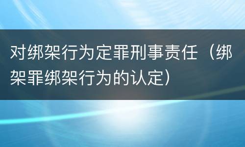 对绑架行为定罪刑事责任（绑架罪绑架行为的认定）