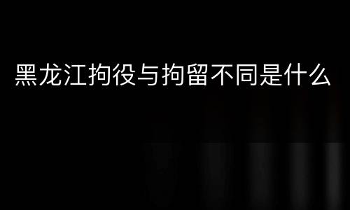 黑龙江拘役与拘留不同是什么