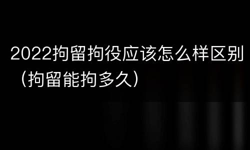 2022拘留拘役应该怎么样区别（拘留能拘多久）