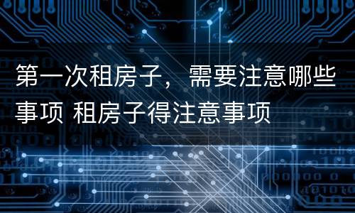 第一次租房子，需要注意哪些事项 租房子得注意事项