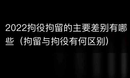 2022拘役拘留的主要差别有哪些（拘留与拘役有何区别）