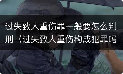 过失致人重伤罪一般要怎么判刑（过失致人重伤构成犯罪吗）