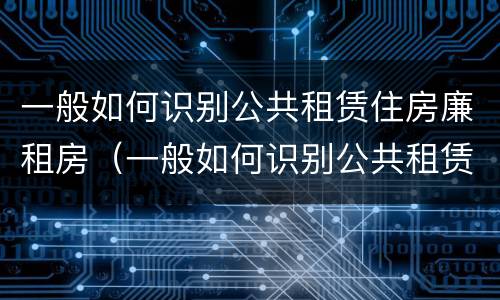 一般如何识别公共租赁住房廉租房（一般如何识别公共租赁住房廉租房的真假）