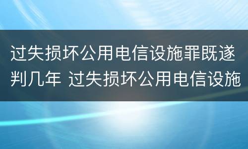 过失损坏公用电信设施罪既遂判几年 过失损坏公用电信设施罪既遂判几年以上