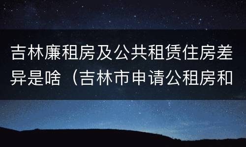 吉林廉租房及公共租赁住房差异是啥（吉林市申请公租房和廉租房的条件）
