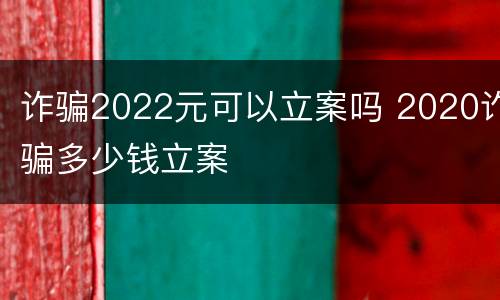诈骗2022元可以立案吗 2020诈骗多少钱立案