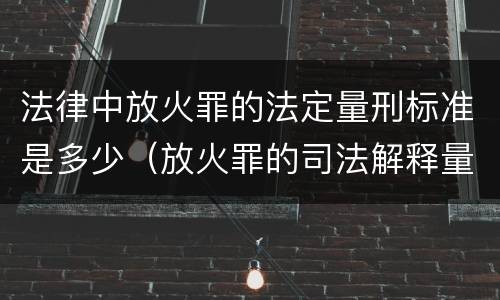 法律中放火罪的法定量刑标准是多少（放火罪的司法解释量刑标准）