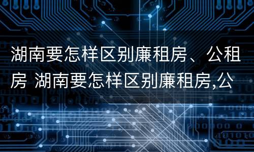 湖南要怎样区别廉租房、公租房 湖南要怎样区别廉租房,公租房呢