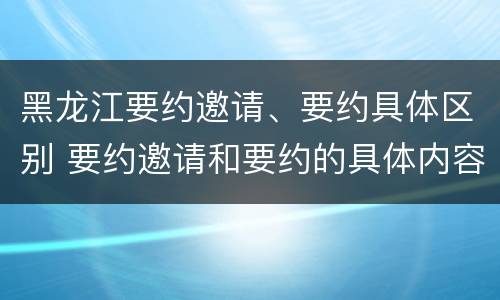 黑龙江要约邀请、要约具体区别 要约邀请和要约的具体内容