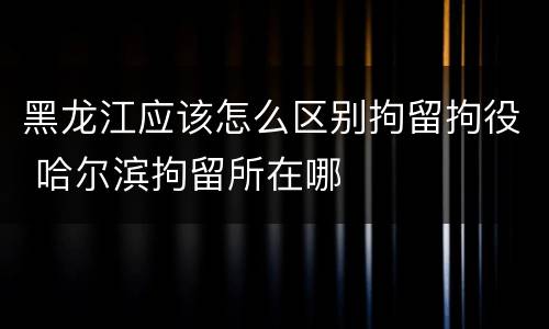 黑龙江应该怎么区别拘留拘役 哈尔滨拘留所在哪