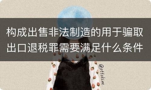 构成出售非法制造的用于骗取出口退税罪需要满足什么条件