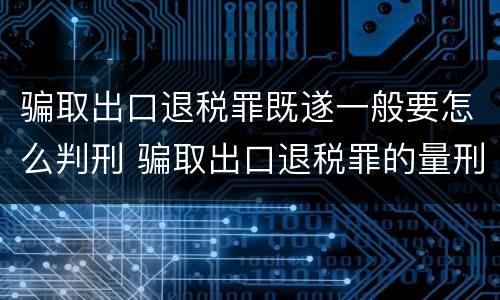 骗取出口退税罪既遂一般要怎么判刑 骗取出口退税罪的量刑
