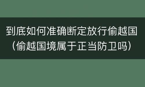 到底如何准确断定放行偷越国（偷越国境属于正当防卫吗）