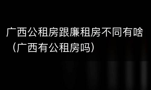 广西公租房跟廉租房不同有啥（广西有公租房吗）