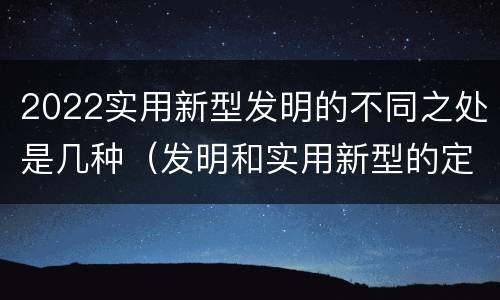 2022实用新型发明的不同之处是几种（发明和实用新型的定义）