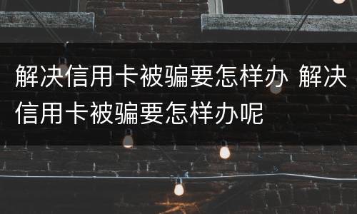 解决信用卡被骗要怎样办 解决信用卡被骗要怎样办呢