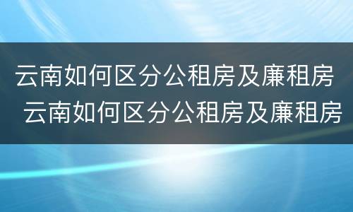 云南如何区分公租房及廉租房 云南如何区分公租房及廉租房的区别