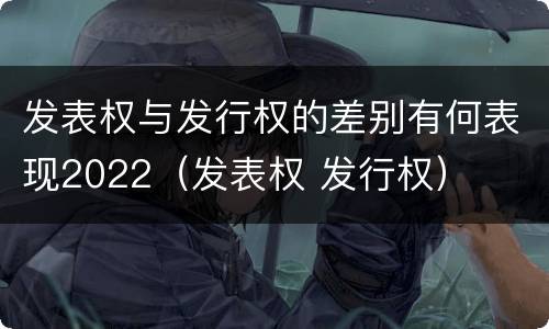 发表权与发行权的差别有何表现2022（发表权 发行权）