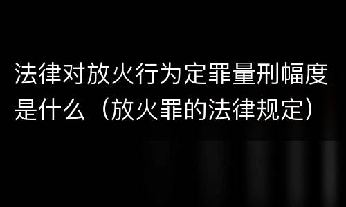 法律对放火行为定罪量刑幅度是什么（放火罪的法律规定）