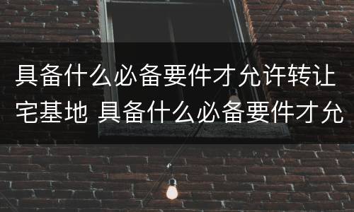 具备什么必备要件才允许转让宅基地 具备什么必备要件才允许转让宅基地呢