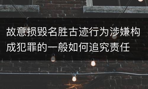 故意损毁名胜古迹行为涉嫌构成犯罪的一般如何追究责任