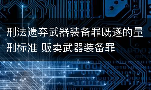 刑法遗弃武器装备罪既遂的量刑标准 贩卖武器装备罪