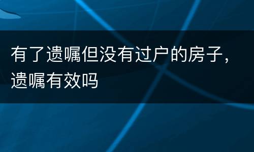 有了遗嘱但没有过户的房子，遗嘱有效吗
