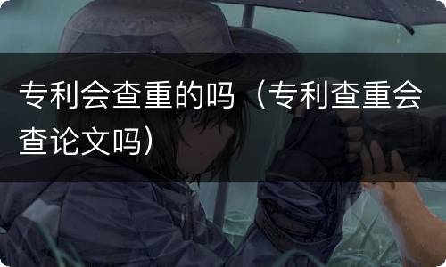 专利会查重的吗（专利查重会查论文吗）