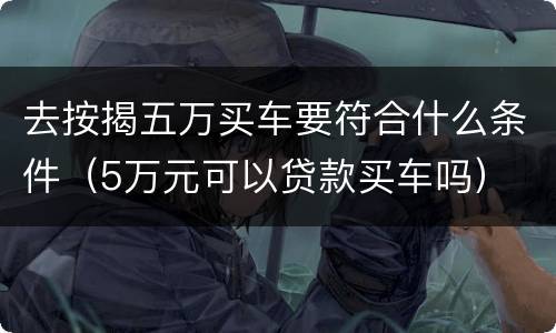 去按揭五万买车要符合什么条件（5万元可以贷款买车吗）