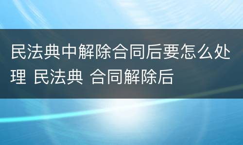 民法典中解除合同后要怎么处理 民法典 合同解除后