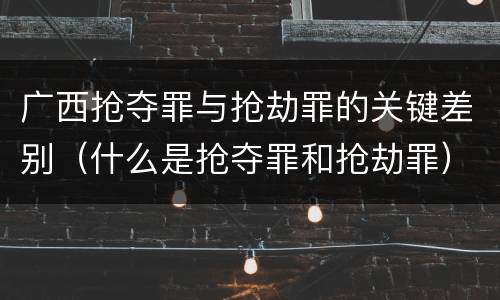 广西抢夺罪与抢劫罪的关键差别（什么是抢夺罪和抢劫罪）