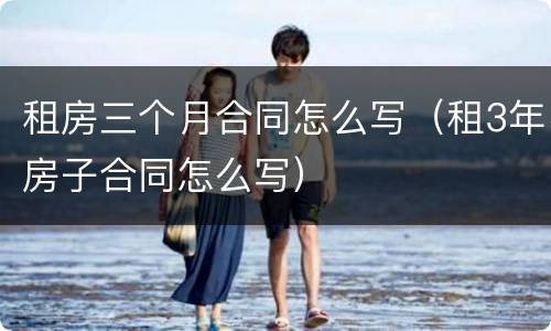 租房三个月合同怎么写（租3年房子合同怎么写）