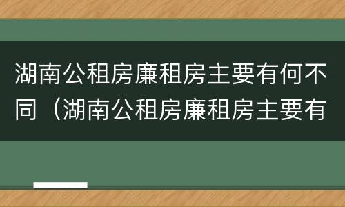 湖南公租房廉租房主要有何不同（湖南公租房廉租房主要有何不同和不同）