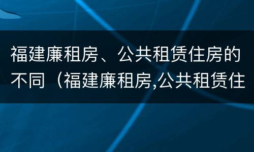 福建廉租房、公共租赁住房的不同（福建廉租房,公共租赁住房的不同之处）